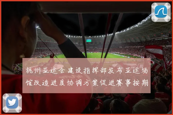杭州亚运会建设指挥部发布亚运场馆改造进度协调方案促进赛事按期运行