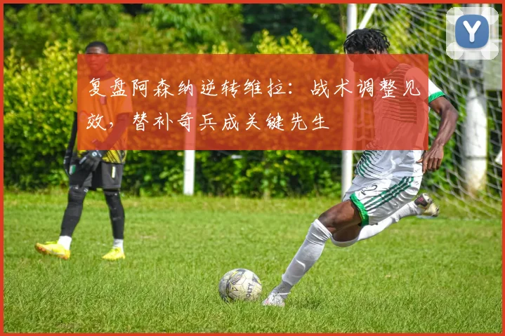 复盘阿森纳逆转维拉：战术调整见效，替补奇兵成关键先生