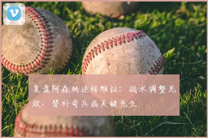 复盘阿森纳逆转维拉：战术调整见效，替补奇兵成关键先生