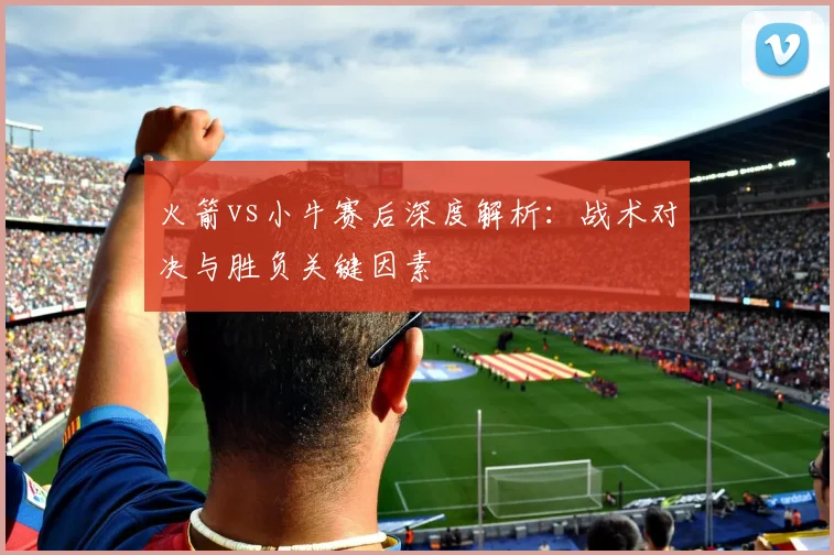 火箭vs小牛赛后深度解析：战术对决与胜负关键因素