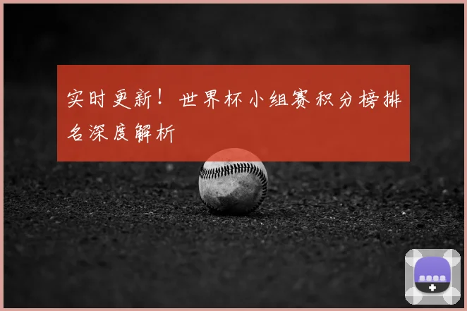实时更新！世界杯小组赛积分榜排名深度解析