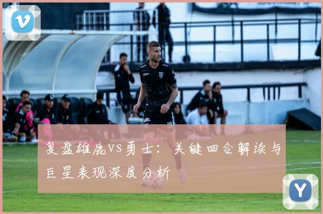 复盘雄鹿vs勇士：关键回合解读与巨星表现深度分析