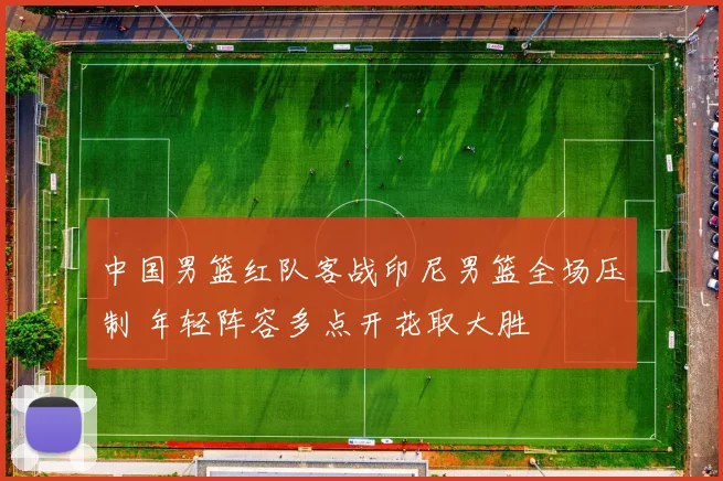 中国男篮红队客战印尼男篮全场压制 年轻阵容多点开花取大胜