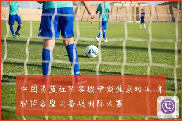 中国男篮红队客战伊朗焦点对决 年轻阵容磨合备战洲际大赛