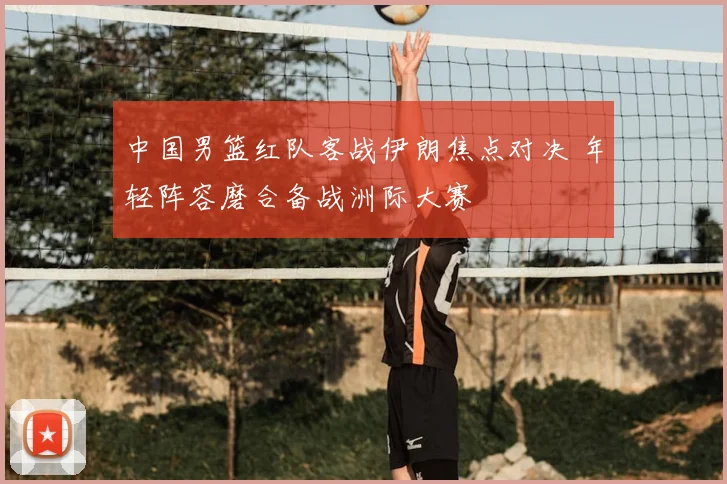 中国男篮红队客战伊朗焦点对决 年轻阵容磨合备战洲际大赛