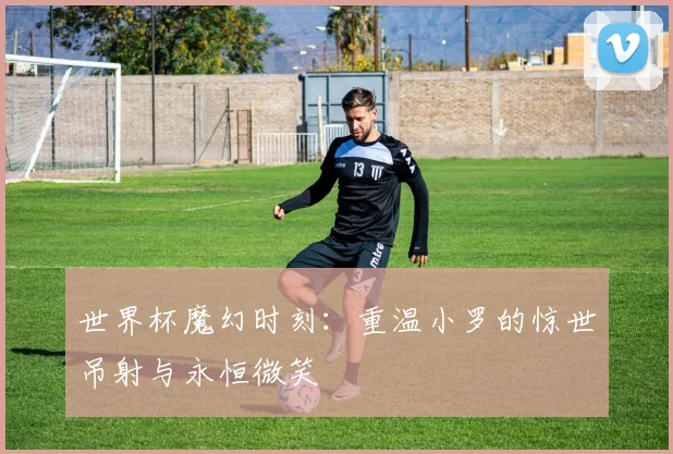 世界杯魔幻时刻：重温小罗的惊世吊射与永恒微笑