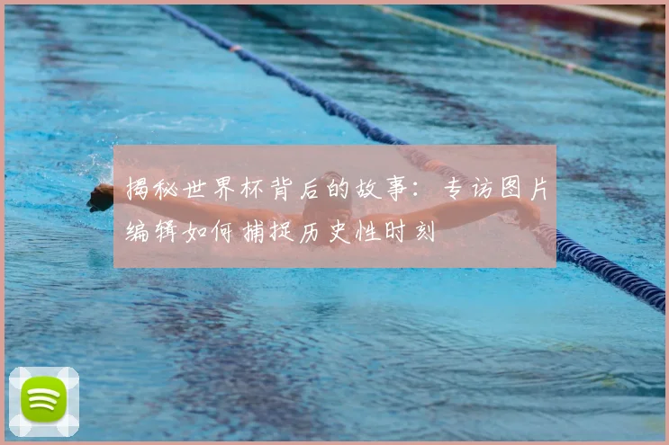 揭秘世界杯背后的故事：专访图片编辑如何捕捉历史性时刻