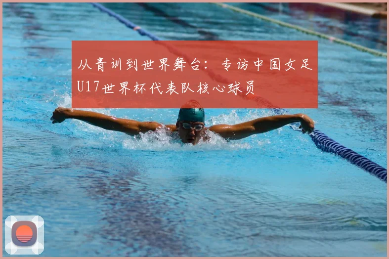 从青训到世界舞台:专访中国女足U17世界杯代表队核心球员