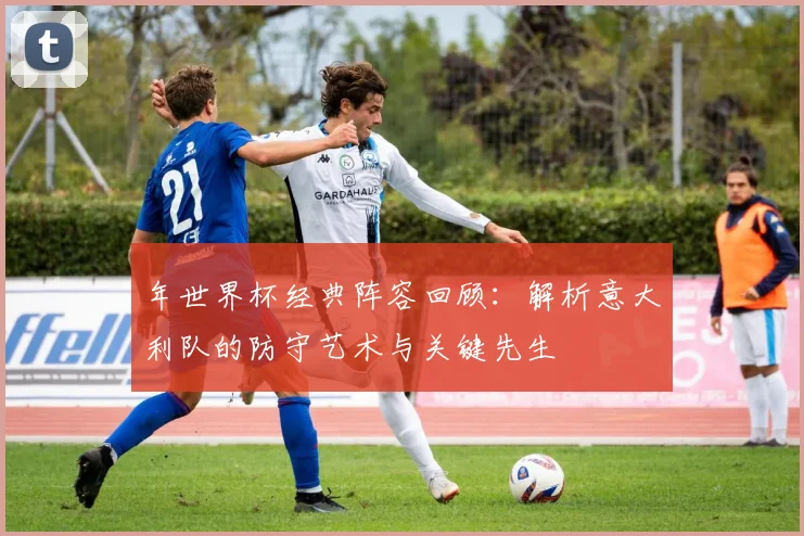年世界杯经典阵容回顾：解析意大利队的防守艺术与关键先生