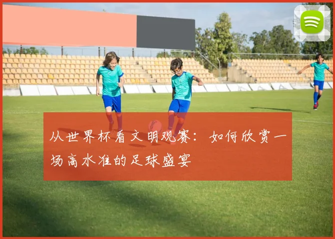 从世界杯看文明观赛：如何欣赏一场高水准的足球盛宴