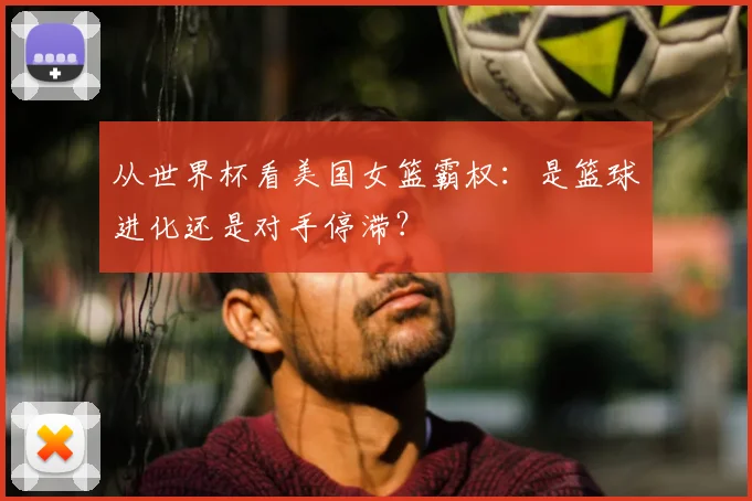 从世界杯看美国女篮霸权：是篮球进化还是对手停滞？