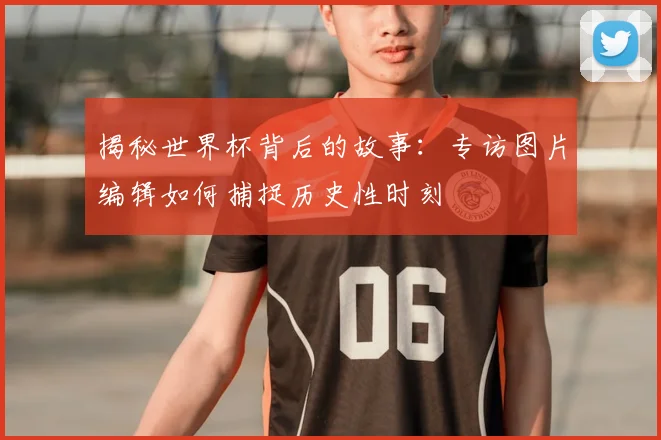 揭秘世界杯背后的故事：专访图片编辑如何捕捉历史性时刻