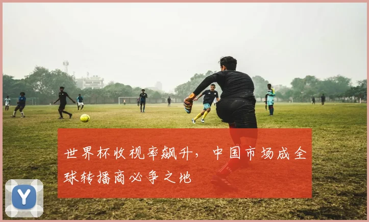 世界杯收视率飙升,中国市场成全球转播商必争之地