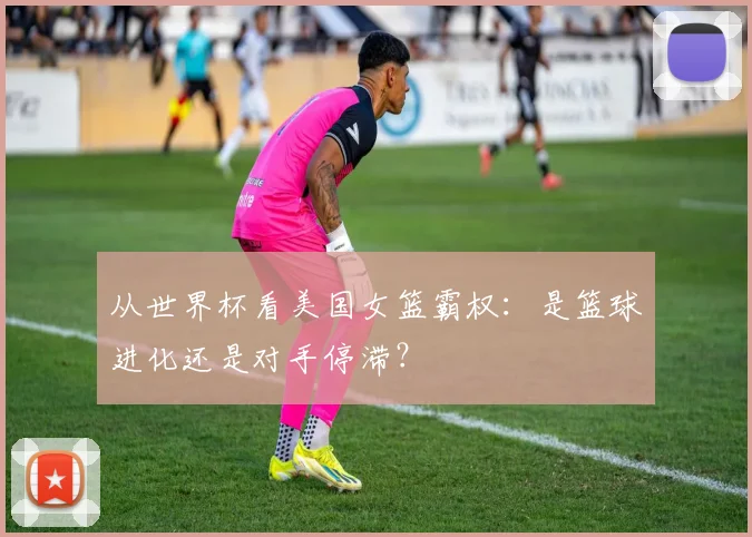 从世界杯看美国女篮霸权：是篮球进化还是对手停滞？