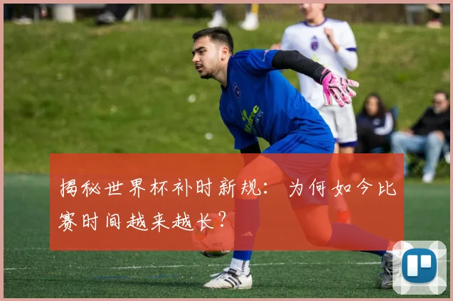 揭秘世界杯补时新规：为何如今比赛时间越来越长？