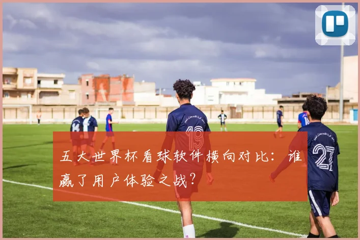 五大世界杯看球软件横向对比：谁赢了用户体验之战？