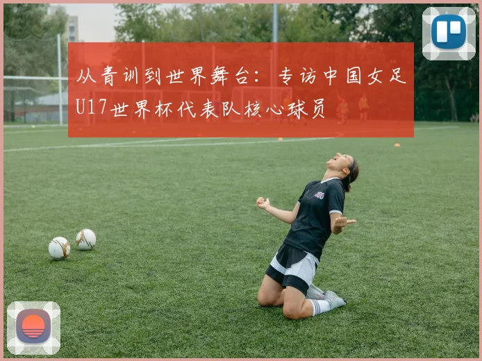 从青训到世界舞台:专访中国女足U17世界杯代表队核心球员