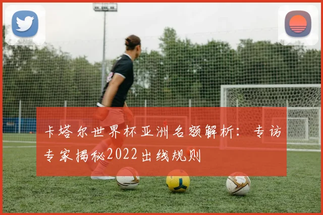卡塔尔世界杯亚洲名额解析：专访专家揭秘2022出线规则