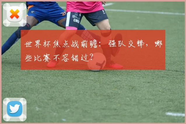 世界杯焦点战前瞻：强队交锋，哪些比赛不容错过？