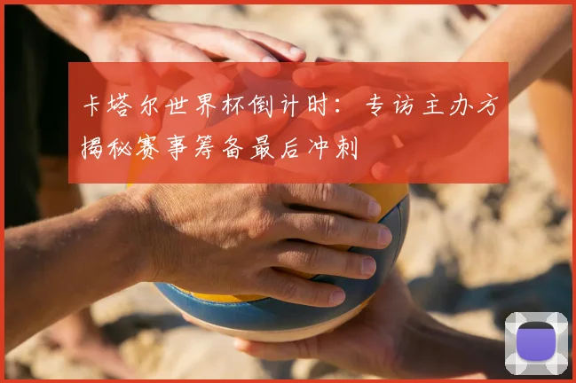 卡塔尔世界杯倒计时：专访主办方揭秘赛事筹备最后冲刺