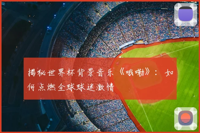 揭秘世界杯背景音乐《哦嘞》：如何点燃全球球迷激情
