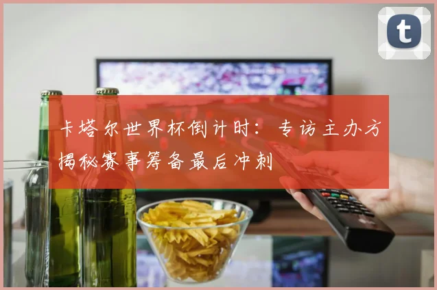 卡塔尔世界杯倒计时：专访主办方揭秘赛事筹备最后冲刺